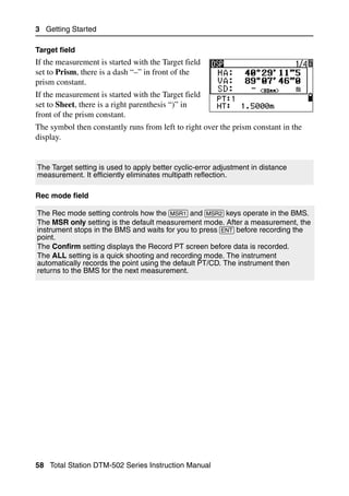 3 Getting Started

Target field
If the measurement is started with the Target field
set to Prism, there is a dash “–” in front of the
prism constant.
If the measurement is started with the Target field
set to Sheet, there is a right parenthesis “)” in
front of the prism constant.
The symbol then constantly runs from left to right over the prism constant in the
display.


The Target setting is used to apply better cyclic-error adjustment in distance
measurement. It efficiently eliminates multipath reflection.

Rec mode field

The Rec mode setting controls how the [MSR1] and [MSR2] keys operate in the BMS.
The MSR only setting is the default measurement mode. After a measurement, the
instrument stops in the BMS and waits for you to press [ENT] before recording the
point.
The Confirm setting displays the Record PT screen before data is recorded.
The ALL setting is a quick shooting and recording mode. The instrument
automatically records the point using the default PT/CD. The instrument then
returns to the BMS for the next measurement.




58 Total Station DTM-502 Series Instruction Manual
 