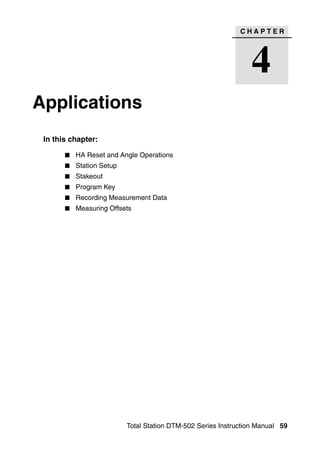 CHAPTER




                                                                4
Applications                                                               4




 In this chapter:

          HA Reset and Angle Operations
          Station Setup
          Stakeout
          Program Key
          Recording Measurement Data
          Measuring Offsets




                          Total Station DTM-502 Series Instruction Manual 59
 