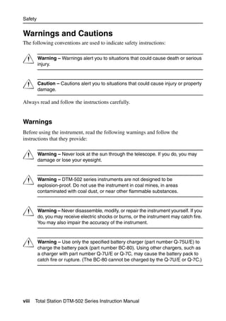 Safety


Warnings and Cautions
The following conventions are used to indicate safety instructions:


C        Warning – Warnings alert you to situations that could cause death or serious
         injury.



C        Caution – Cautions alert you to situations that could cause injury or property
         damage.

Always read and follow the instructions carefully.


Warnings
Before using the instrument, read the following warnings and follow the
instructions that they provide:


C        Warning – Never look at the sun through the telescope. If you do, you may
         damage or lose your eyesight.



C        Warning – DTM-502 series instruments are not designed to be
         explosion-proof. Do not use the instrument in coal mines, in areas
         contaminated with coal dust, or near other flammable substances.



C        Warning – Never disassemble, modify, or repair the instrument yourself. If you
         do, you may receive electric shocks or burns, or the instrument may catch fire.
         You may also impair the accuracy of the instrument.



C        Warning – Use only the specified battery charger (part number Q-75U/E) to
         charge the battery pack (part number BC-80). Using other chargers, such as
         a charger with part number Q-7U/E or Q-7C, may cause the battery pack to
         catch fire or rupture. (The BC-80 cannot be charged by the Q-7U/E or Q-7C.)




viii   Total Station DTM-502 Series Instruction Manual
 