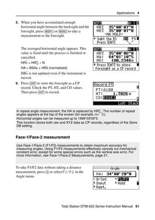 Applications 4

5. When you have accumulated enough
   horizontal angle between the backsight and the
   foresight, press [MSR1] or [MSR2] to take a
   measurement to the foresight.


   The averaged horizontal angle appears. This
   value is fixed until the process is finished or
   cancelled.
   HRx = HR∑ ÷ N
   HA = BSAz + HRx (normalized)
   HRx is not updated even if the instrument is
   moved.
6. Press [ENT] to store the foresight as a CP
   record. Check the PT, HT, and CD values.
   Then press [ENT] to record.




In repeat angle measurement, the HA is replaced by HR∑. The number of repeat
angles appears at the top of the screen (for example, N= 5).
Horizontal angles can be measured up to 1999°59'59"5.
This function stores both raw and XYZ data as CP records, regardless of the Store
DB setting.


Face-1/Face-2 measurement                                                         40.1


Use Face-1/Face-2 (F1/F2) measurements to obtain maximum accuracy for
measuring angles. Using F1/F2 measurements effectively cancels out mechanical
constant error, except for some special errors such as the vertical axis error. For
more information, see Face-1/Face-2 Measurements, page 21.


To take F1/F2 data without taking a distance
measurement, press [4] or select F1/F2 in the
Angle menu.




                                Total Station DTM-502 Series Instruction Manual 61
 