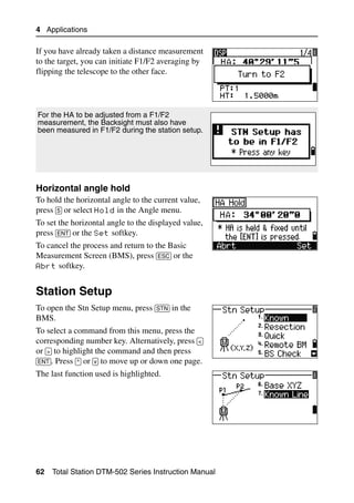 4 Applications

If you have already taken a distance measurement
to the target, you can initiate F1/F2 averaging by
flipping the telescope to the other face.




For the HA to be adjusted from a F1/F2
measurement, the Backsight must also have
been measured in F1/F2 during the station setup.




Horizontal angle hold                                  40.2
To hold the horizontal angle to the current value,
press [5] or select Hold in the Angle menu.
To set the horizontal angle to the displayed value,
press [ENT] or the Set softkey.
To cancel the process and return to the Basic
Measurement Screen (BMS), press [ESC] or the
Abrt softkey.


Station Setup                                           4.1

To open the Stn Setup menu, press [STN] in the
BMS.
To select a command from this menu, press the
corresponding number key. Alternatively, press [<]
or [>] to highlight the command and then press
[ENT]. Press [^] or [v] to move up or down one page.
The last function used is highlighted.




62   Total Station DTM-502 Series Instruction Manual
 