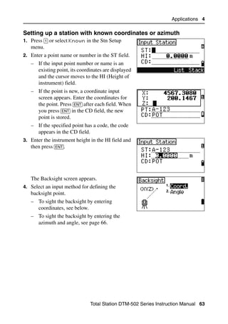 Applications 4

Setting up a station with known coordinates or azimuth                        41.1
1. Press [1] or select Known in the Stn Setup
   menu.
2. Enter a point name or number in the ST field.
   – If the input point number or name is an
     existing point, its coordinates are displayed
     and the cursor moves to the HI (Height of
     instrument) field.
   – If the point is new, a coordinate input
     screen appears. Enter the coordinates for
     the point. Press [ENT] after each field. When
     you press [ENT] in the CD field, the new
     point is stored.
   – If the specified point has a code, the code
     appears in the CD field.
3. Enter the instrument height in the HI field and
   then press [ENT].




   The Backsight screen appears.
4. Select an input method for defining the
   backsight point.
   – To sight the backsight by entering
     coordinates, see below.
   – To sight the backsight by entering the
     azimuth and angle, see page 66.




                               Total Station DTM-502 Series Instruction Manual 63
 