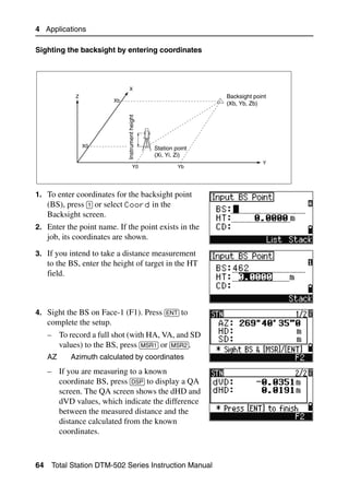 4 Applications

Sighting the backsight by entering coordinates




                                 X
             Z                                                      Backsight point
                           Xb
                                                                    (Xb, Yb, Zb)



                                Instrument height

                 X0                                 Station point
                                                    (Xi, Yi, Zi)
                                                                                 Y
                                         Y0                  Yb




1. To enter coordinates for the backsight point
   (BS), press [1] or select Coord in the
     Backsight screen.
2. Enter the point name. If the point exists in the
     job, its coordinates are shown.
3. If you intend to take a distance measurement
     to the BS, enter the height of target in the HT
     field.



4. Sight the BS on Face-1 (F1). Press [ENT] to
     complete the setup.
     – To record a full shot (with HA, VA, and SD
       values) to the BS, press [MSR1] or [MSR2].
     AZ     Azimuth calculated by coordinates
     – If you are measuring to a known
       coordinate BS, press [DSP] to display a QA
       screen. The QA screen shows the dHD and
       dVD values, which indicate the difference
       between the measured distance and the
       distance calculated from the known
       coordinates.



64    Total Station DTM-502 Series Instruction Manual
 