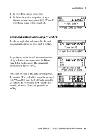 Applications 4

5. To record the station, press [ENT].
6. To finish the station setup after taking a
   distance measurement, press [ENT]. ST and F1
   records are stored to the current job.




Advanced feature: Measuring F1 and F2
To take an angle shot and proceed to the next
measurement on Face-2, press the F2 softkey.




To go directly to the Face-2 measurement after
taking a distance measurement to the BS on
Face-1, flip the telescope. The instrument
automatically detects F1/F2.


Press [ENT] on Face-2. The delta screen appears.
To record a CP record which stores the averaged
HA, VA, and SD from the F1/F2 data, press the
CP softkey. To record only the ST and F1/F2
records, without a CP record, press the OK
softkey.




                                Total Station DTM-502 Series Instruction Manual 65
 