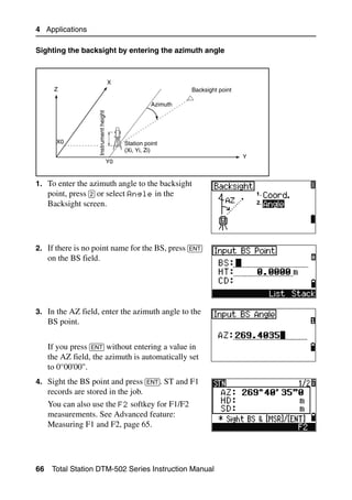 4 Applications

Sighting the backsight by entering the azimuth angle



                                         X
       Z                                                          Backsight point

                     Instrument height                  Azimuth




       X0                                     Station point
                                              (Xi, Yi, Zi)
                                                                                    Y
                                         Y0


1. To enter the azimuth angle to the backsight
   point, press [2] or select Angle in the
     Backsight screen.




2. If there is no point name for the BS, press [ENT]
     on the BS field.




3. In the AZ field, enter the azimuth angle to the
     BS point.


     If you press [ENT] without entering a value in
     the AZ field, the azimuth is automatically set
     to 0°00'00".
4. Sight the BS point and press [ENT]. ST and F1
     records are stored in the job.
     You can also use the F2 softkey for F1/F2
     measurements. See Advanced feature:
     Measuring F1 and F2, page 65.




66    Total Station DTM-502 Series Instruction Manual
 