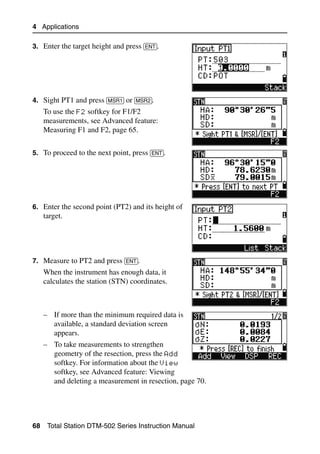 4 Applications

3. Enter the target height and press [ENT].




4. Sight PT1 and press [MSR1] or [MSR2].
     To use the F2 softkey for F1/F2
     measurements, see Advanced feature:
     Measuring F1 and F2, page 65.


5. To proceed to the next point, press [ENT].




6. Enter the second point (PT2) and its height of
     target.




7. Measure to PT2 and press [ENT].
     When the instrument has enough data, it
     calculates the station (STN) coordinates.



     – If more than the minimum required data is
       available, a standard deviation screen
       appears.
     – To take measurements to strengthen
       geometry of the resection, press the Add
       softkey. For information about the View
       softkey, see Advanced feature: Viewing
       and deleting a measurement in resection, page 70.




68    Total Station DTM-502 Series Instruction Manual
 