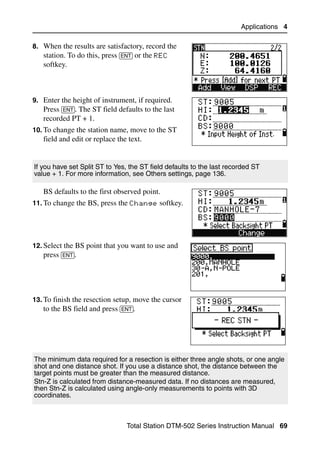 Applications 4

8. When the results are satisfactory, record the
   station. To do this, press [ENT] or the REC
   softkey.



9. Enter the height of instrument, if required.
   Press [ENT]. The ST field defaults to the last
   recorded PT + 1.
10. To change the station name, move to the ST
   field and edit or replace the text.


If you have set Split ST to Yes, the ST field defaults to the last recorded ST
value + 1. For more information, see Others settings, page 136.

   BS defaults to the first observed point.
11. To change the BS, press the Change softkey.




12. Select the BS point that you want to use and
    press [ENT].




13. To finish the resection setup, move the cursor
    to the BS field and press [ENT].




The minimum data required for a resection is either three angle shots, or one angle
shot and one distance shot. If you use a distance shot, the distance between the
target points must be greater than the measured distance.
Stn-Z is calculated from distance-measured data. If no distances are measured,
then Stn-Z is calculated using angle-only measurements to points with 3D
coordinates.



                                Total Station DTM-502 Series Instruction Manual 69
 