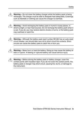 Safety




C   Warning – Do not cover the battery charger while the battery pack is being
    recharged. The charger must be able to dissipate heat adequately. Coverings
    such as blankets or clothing can cause the charger to overheat.



C   Warning – Avoid recharging the battery pack in humid or dusty places, in
    direct sunlight, or near heat sources. Do not recharge the battery pack when it
    is wet. If you do, you may receive electric shocks or burns, or the battery pack
    may overheat or catch fire.



C   Warning – Although the battery pack (part number BC-80) has an auto-reset
    circuit breaker, you should take care not to short circuit the contacts. Short
    circuits can cause the battery pack to catch fire or burn you.



C   Warning – Never burn or heat the battery. Doing so may cause the battery to
    leak or rupture. A leaking or ruptured battery can cause serious injury.



C   Warning – Before storing the battery pack or battery charger, cover the
    contact points with insulation tape. If you do not cover the contact points, the
    battery pack or charger may short circuit, causing fire, burns, or damage to
    the instrument.




                              Total Station DTM-502 Series Instruction Manual ix
 