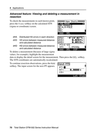 4 Applications

Advanced feature: Viewing and deleting a measurement in
resection
To check the measurements to each known point,
press the View softkey on the calculated STN
(sigma or coordinate) screen.



     dHA   Distributed HA errors in each direction
     dVD   VD errors between measured distance
           and calculated distance
     dHD   HD errors between measured distance
           and calculated distance
To delete a measurement (because of large sigma
values, for example), highlight the measurement
data or display the detail screen for the measurement. Then press the DEL softkey.
The STN coordinates are automatically recalculated.
To continue resection observations, press the Add
softkey. The input screen for the next PT appears.




70   Total Station DTM-502 Series Instruction Manual
 