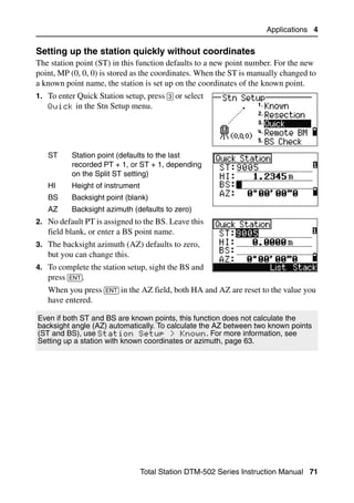 Applications 4

Setting up the station quickly without coordinates                               40.1
The station point (ST) in this function defaults to a new point number. For the new
point, MP (0, 0, 0) is stored as the coordinates. When the ST is manually changed to
a known point name, the station is set up on the coordinates of the known point.
1. To enter Quick Station setup, press [3] or select
   Quick in the Stn Setup menu.




   ST      Station point (defaults to the last
           recorded PT + 1, or ST + 1, depending
           on the Split ST setting)
   HI      Height of instrument
   BS      Backsight point (blank)
   AZ      Backsight azimuth (defaults to zero)
2. No default PT is assigned to the BS. Leave this
   field blank, or enter a BS point name.
3. The backsight azimuth (AZ) defaults to zero,
   but you can change this.
4. To complete the station setup, sight the BS and
   press [ENT].
   When you press [ENT] in the AZ field, both HA and AZ are reset to the value you
   have entered.

Even if both ST and BS are known points, this function does not calculate the
backsight angle (AZ) automatically. To calculate the AZ between two known points
(ST and BS), use Station Setup > Known. For more information, see
Setting up a station with known coordinates or azimuth, page 63.




                                  Total Station DTM-502 Series Instruction Manual 71
 