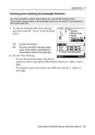 Applications 4

Checking and resetting the backsight direction                                     40.1


You must complete a station setup before you use the BS check function.
This function always refers to the backsight point from the last ST record stored in
the current open job.

1. To enter the backsight (BS) check function,
   press [5] or select BS Check in the Stn Setup
   menu.



   HA      Current HA reading
   BS      The HA to the BS in the last station
           setup. Enter station coordinates for
           observations without recording data
2. Do one of the following:
   – To reset the horizontal angle to the HA set
     in the last station setup sight the BS and press the Reset softkey or press
     [ENT].
   – To cancel the process and return to the BMS, press the Abrt softkey or
     press [ESC].




                                Total Station DTM-502 Series Instruction Manual 73
 