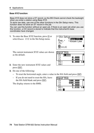 4 Applications

Base XYZ function:

Base XYZ does not store a ST record, so the BS Check cannot check the backsight
when you enter a station using Base XYZ.
To store raw data, use one of the other functions in the Stn Setup menu. This
function does not store an ST record in the job.
You can use this function without an open job. If there is an open job when you use
this function, a CO record is stored to indicate that the instrument’s base
coordinates have changed.

1. To enter the Base XYZ function, press [6] or
     select Base XYZ in the Stn Setup menu.




     The current instrument XYZ values are shown
     as the default.



2. Enter the new instrument XYZ values and
   press [ENT].
3. Do one of the following:
     – To reset the horizontal angle, enter a value in the HA field and press [ENT].
     – If you do not need to reset the HA, leave
       the HA field blank and press [ENT].
     The display returns to the BMS.




74    Total Station DTM-502 Series Instruction Manual
 