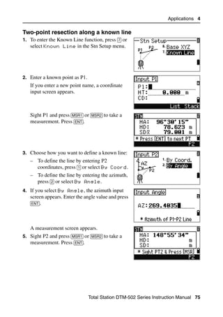 Applications 4

Two-point resection along a known line                                         40.1
1. To enter the Known Line function, press [7] or
   select Known Line in the Stn Setup menu.




2. Enter a known point as P1.
   If you enter a new point name, a coordinate
   input screen appears.



   Sight P1 and press [MSR1] or [MSR2] to take a
   measurement. Press [ENT].




3. Choose how you want to define a known line:
   – To define the line by entering P2
     coordinates, press [1] or select By Coord.
   – To define the line by entering the azimuth,
     press [2] or select By Angle.
4. If you select By Angle, the azimuth input
   screen appears. Enter the angle value and press
   [ENT].




   A measurement screen appears.
5. Sight P2 and press [MSR1] or [MSR2] to take a
   measurement. Press [ENT].




                                Total Station DTM-502 Series Instruction Manual 75
 