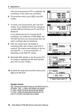 4 Applications

     After the measurement to P2 is completed, the
     coordinates of the station are calculated.
6. To record the station, press [ENT] or the REC
     softkey.


7. To check your measurement, press the DSP
     softkey. If you defined the line by entering its
     azimuth, HD and VD between P1 and P2 are
     displayed.
     If you defined the line by entering the P2
     coordinates, the difference of HD (dHD) and
     VD (dZ) between your measurement data and
     input coordinate data are displayed.
8. Enter the station name, the height of
     instrument (HI), and a feature code (CD) if
     required. The station name defaults to the last
     recorded PT + 1, or last recorded ST + 1,
     depending on the Split ST setting.

9. Backsight (BS) defaults to the first point (P1).
     To change it, highlight the BS field and then
     press the Change softkey.



10. To finish the setup and record the station, press
    [ENT] in the BS field.




     Sample records
     CO, Temperature:20C Pressure:1013hPa Prism:0 …
     ST,9005, ,265, ,1.2350,150.40300,150.40300
     F1,265,1.6040,79.0010,90.30150,89.35260,
     F1,200,1.4590,50.2300,269.4035,93.50110,
     CO, P1-P2 HD=122.0350 VD=0.5600




76    Total Station DTM-502 Series Instruction Manual
 