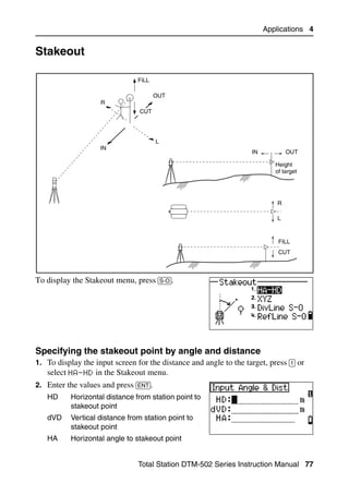 Applications 4


Stakeout                                                                                 4.1



                                FiLL

                                       OUT
                    R
                                 CUT




                                       L
                    IN
                                                                    IN           OUT

                                                                            Height
                                                                            of target




                                                                             R

                                                                             L



                                                                             FILL
                                                                             CUT



To display the Stakeout menu, press [S-O].




Specifying the stakeout point by angle and distance                                     41.1
1. To display the input screen for the distance and angle to the target, press [1] or
   select HA-HD in the Stakeout menu.
2. Enter the values and press [ENT].
   HD      Horizontal distance from station point to
           stakeout point
   dVD     Vertical distance from station point to
           stakeout point
   HA      Horizontal angle to stakeout point


                                Total Station DTM-502 Series Instruction Manual 77
 