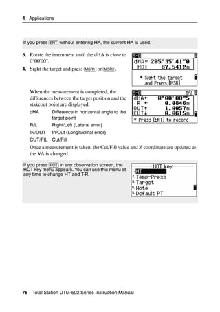 4 Applications




If you press [ENT] without entering HA, the current HA is used.

3. Rotate the instrument until the dHA is close to
     0°00'00".
4. Sight the target and press [MSR1] or [MSR2].



     When the measurement is completed, the
     differences between the target position and the
     stakeout point are displayed.
     dHA         Difference in horizontal angle to the
                 target point
     R/L         Right/Left (Lateral error)
     IN/OUT      In/Out (Longitudinal error)
     CUT/FIL Cut/Fill
     Once a measurement is taken, the Cut/Fill value and Z coordinate are updated as
     the VA is changed.

If you press [HOT] in any observation screen, the
HOT key menu appears. You can use this menu at
any time to change HT and T-P.




78    Total Station DTM-502 Series Instruction Manual
 