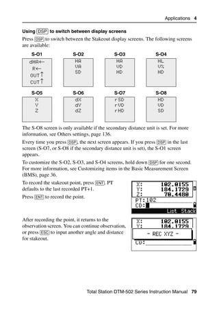Applications 4

Using [DSP] to switch between display screens
Press [DSP] to switch between the Stakeout display screens. The following screens
are available:
    S-O1                 S-O2                   S-O3              S-O4
   dHA←                    HA                   HA                  HL
     R←                    VA                   VD                  V%
                           SD                   HD                  HD
    OUT↑
    CUT↑

    S-O5                 S-O6                   S-O7              S-O8
      X                    dX                   rSD                 HD
      Y                    dY                   rVD                 VD
      Z                    dZ                   rHD                 SD


The S-O8 screen is only available if the secondary distance unit is set. For more
information, see Others settings, page 136.
Every time you press [DSP], the next screen appears. If you press [DSP] in the last
screen (S-O7, or S-O8 if the secondary distance unit is set), the S-O1 screen
appears.
To customize the S-O2, S-O3, and S-O4 screens, hold down [DSP] for one second.
For more information, see Customizing items in the Basic Measurement Screen
(BMS), page 36.
To record the stakeout point, press [ENT]. PT
defaults to the last recorded PT+1.
Press [ENT] to record the point.



After recording the point, it returns to the
observation screen. You can continue observation,
or press [ESC] to input another angle and distance
for stakeout.




                                   Total Station DTM-502 Series Instruction Manual 79
 