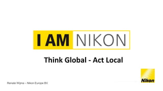 Think Global - Act Local 
Renate Wijma – Nikon Europe BV 
 