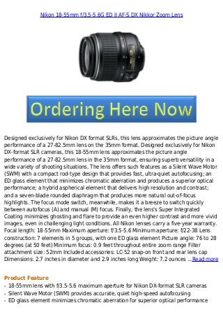 Nikon 18-55mm f/3.5-5.6G ED II AF-S DX Nikkor Zoom Lens
Designed exclusively for Nikon DX format SLRs, this lens approximates the picture angle
performance of a 27-82.5mm lens on the 35mm format. Designed exclusively for Nikon
DX-format SLR cameras, this 18-55mm lens approximates the picture angle
performance of a 27-82.5mm lens in the 35mm format, ensuring superb versatility in a
wide variety of shooting situations. The lens offers such features as a Silent Wave Motor
(SWM) with a compact rod-type design that provides fast, ultra-quiet autofocusing; an
ED glass element that minimizes chromatic aberration and produces a superior optical
performance; a hybrid aspherical element that delivers high resolution and contrast;
and a seven-blade rounded diaphragm that produces more natural out-of-focus
highlights. The focus mode switch, meanwhile, makes it a breeze to switch quickly
between autofocus (A) and manual (M) focus. Finally, the lens's Super Integrated
Coating minimizes ghosting and flare to provide an even higher contrast and more vivid
images, even in challenging light conditions. All Nikon lenses carry a five-year warranty.
Focal length: 18-55mm Maximum aperture: f/3.5-5.6 Minimum aperture: f/22-38 Lens
construction: 7 elements in 5 groups, with one ED glass element Picture angle: 76 to 28
degrees (at 50 feet) Minimum focus: 0.9 feet throughout entire zoom range Filter
attachment size: 52mm Included accessories: LC-52 snap-on front and rear lens cap
Dimensions: 2.7 inches in diameter and 2.9 inches long Weight: 7.2 ounces ...Read more
Product Feature
18-55mm lens with f/3.5-5.6 maximum aperture for Nikon DX-format SLR camerasq
Silent Wave Motor (SWM) provides accurate, quiet high-speed autofocusingq
ED glass element minimizes chromatic aberration for superior optical performanceq
 