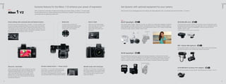 V Series

V Series

Exclusive features for the Nikon 1 V2 enhance your power of expression.
New

Get dynamic with optional equipment for your camera.

With its exceptional combination of advanced technology and compact design, the Nikon 1 V2 stands apart.
Exclusive features give you intuitive shooting control and free your creativity. Think less about how to shoot.
Concentrate more on getting the perfect shot.

Raise the level of your photography and movie making with high-quality flash units, microphones and more for the Nikon 1 V2 and V1.

New

Direct setting with command dial and feature button

Mode dial

Built-in flash

SB-N7 Speedlight

GP-N100 GPS Unit

Spend less time searching through menus—the Nikon 1 V2 hands you direct access
to numerous settings, including white balance, lens servo, AF area, ISO sensitivity,
metering, and the Picture Control modes. Simply press the feature button to jump
to the settings, give the command dial a few clicks to get your desired values, and
push the dial to set. The settings are visible in the electronic viewfinder, so if you’re
preparing to shoot, you can keep your eye on the scene.

A mode dial gives you direct and
immediate access to eight shooting modes.
Enjoy the unique power to express your
creativity right at your fingertips.

When you want to capture bright
smiles in low light, the i-TTL built-in
pop-up flash produces a quick
splash of light that spreads warm
illumination.

With a guide number of approx. 18/59 (m / ft, ISO 100, 20 °C/68 °F), the compact SB-N7 Speedlight is optimal for
capturing subjects in low light or backlit situations. The flash head tilts up to 120 degrees, making it possible to
bounce light off walls, which can produce soft, natural shade beneath a subject’s chin. Compact and lightweight,
this flash encourages creativity. Available in black or white.

A fascinating way to preserve memories, the GP-N100 is a built-in Assisted GPS (A-GPS)
that registers and stores the location of your photo data. Use it in combination with your
ViewNX 2 software to map out on GoogleMap™* where you took your pictures.
Available in black or white.

*Internet connection necessary to capture map location data.
120 degrees up

ME-1 Stereo Microphone
This microphone employs a windscreen and a low-cut filter to reduce wind interference
and other low-frequency noise, rendering clear, dynamic stereo sound.

SB-N5 Speedlight
The handy SB-N5 flash expands your shooting field and range of expression in indoor and other low-light
situations. The flash-head rotates 90 degrees up and 180 degrees left and right, enabling you to bounce light
off walls or a ceiling to cast soft, natural light on your subject. In Smart Photo Selector or Motion Snapshot
mode, the capture illuminator will illuminate your scene for approx. 6 seconds for beautiful image capture.
180 degrees left and right
90 degrees up

Electronic viewf inder

Metallic body with hand grip

Offering approximately 100% frame coverage and very short
time lag, the high-resolution electronic viewfinder (0.47-inch
1440k-dot) faithfully displays your scene. It’s particularly
useful under bright light where the LCD monitor may be
difficult to view. To save energy, the viewfinder powers up
only when you peer into it, at which time the LCD monitor
automatically switches off.

24

Shutter-release button — Power switch
On the Nikon 1 V2, the shutter-release button and
power switch are integrated, which enables speedy
start-up that readies you to shoot right away.
The camera is also equipped with a mechanical shutter,
which has been tested to 100,000 cycles for reliability.

The Nikon 1 V2’s front face is constructed from
light, strong magnesium alloy, an ideal material
for everyday use indoors and outdoors. A hand
grip on the body helps you keep the camera
steady while shooting.

AS-N1000 Multi Accessory Port Adapter
Use this hot shoe adapter to connect the ME-1 Stereo Microphone to the Nikon 1 V2 or V1.

25

 