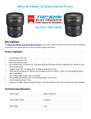 Nikon AF-S Nikkor 16-35mm f/4G ED VR Lens
Description:
The Nikon AF-S Nikkor 16-35mm f/4G ED VR Lens announced in February 2010, has the distinction of being the
world's first ultra-wideangle lens to feature optical image stabilization.
Product Highlights
 Focal length: 16-35 mm
 Maximum aperture: f/4
 Minimum aperture: f/22
 Lens construction: 17 elements in 12 groups (with two ED glass and three aspherical lens elements, and
Nano Crystal Coat)
 Angle of view: 107 - 63 degree (83 - 44 degreer Nikon DX format)
 Minimum focus distance: 0.29m at a focal length of 16mm or 35mm, 0.28m at a focal length between
20mm and 28mm
 No. of diaphragm blades: 9 pcs. (rounded)
 Compatible Format(s)FX / DX / FX in DX Crop Mode / 35mm Film
 Filter/attachment size: 77mm
 Diameter x length: Approximately 82.5(dia) x 125 mm (extension from the camera's lens-mount flange)
Technical Specification:
Mount Type Nikon F-Bayonet
Focal Length Range 16-35mm
Zoom Ratio 2.2x
 