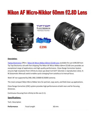 Description:
Tiptop Electronics Offers Nikon AF Micro-Nikkor 60mm f/2.8D Lens available for just £296.00 from
Tip Top Electronics UK with fast shipping.The Nikon AF Micro-Nikkor 60mm f/2.8D Lens provides an
exceptional range of applications and high-quality performance. Close-Range Correction System
ensures high resolution from infinity to close-ups down to 8 3/4" (22cm)(1:1 reproduction ratio). A-
M (Automatic-Manual) switch enables quick changing from autofocus to manual focus.
Note! AF not supported by D40, D60, D3000 & D5000 cameras.
The most compact Nikon Micro-Nikkor lens for portrait, copy work, and field close-up applications.
Close Range Correction (CRC) system provides high performance at both near and far focusing
distances.
Continuous focusing from infinity to life-size (1:1).
Specifications:
Tech. Description
Performance Focal Length 60 mm
£296
 