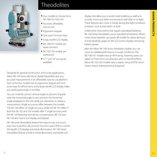 Theodolites




                                                                                                                                            NikoN Products
                                         G   Four models to choose from:   display that allow you to work inside buildings as well as in
                                             NE-100/101/102/103            tunnels, mines and other environments with little or no light
                                         G   Accurate, aﬀordable,          These features also come in handy during low light conditions
                                             easy-to-use                   outdoors, such as near dawn or dusk
                                         G   Ergonomic keypad              Unlike other instruments that require specialized batteries,
                                                                           NE-100 Series theodolites use six standard AA batteries What’s
                                         G   One-touch function keys
                                                                           more, those batteries can power all models for about 48 hours
                                         G   Large, backlit LCD display
                                                                           A three-level bar graph on the LCD screen displays remaining
                                         G   NE-100/101 models are         battery power
                                             water-resistant
                                                                           With the Nikon NE-100 Series theodolite models, you can
                                         G   NE-102/103 models are         count on reliable performance in tough conditions The
                                             waterproof                    NE-100/101 models have an IP54 rating, meaning water can
                                         G   5", 7" and 10" accuracies     splash on them from any direction with no harmful eﬀects
                                             available                     Nikon NE-102/103 models have a higher rating of IP56 which
                                                                           means they’re waterproof and dustproof

     Designed for general construction and survey applications,
     Nikon NE-100 Series electronic digital theodolites give you
     accurate measurements in an aﬀordable, easy-to-use platform
     Each of the four models has an ergonomic keypad with one-
     touch keys for all functions, and a large backlit LCD display helps
     you work productively in the ﬁeld
     You can instantly convert vertical angles to percent of grade,
     reset the horizontal angle to zero and lock the horizontal
     angle displayed on the LCD while you reposition or repeat a
     measurement Angle accuracies diﬀer between the models
     The NE-100 oﬀers 10" angle accuracy, while the NE-101 oﬀers 7"
     Both the NE-102 and 103 models oﬀer 5" angle accuracy with
     the NE-103 featuring vertical axis compensation NE-102 and
     NE-103 also have a rear display and keypad
     NE-100 series theodolites feature ﬁve easy-to-use, one-touch
     keys: four to perform all common functions and a ﬁfth to control
     the backlit LCD display and reticle illumination NE-100 Series
     theodolites feature a built-in reticle illuminator and backlit LCD




11                                                                                                                                          12
 