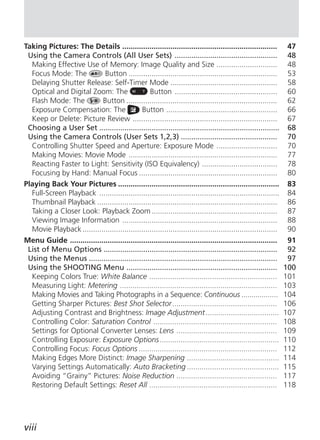 Taking Pictures: The Details ..........................................................................           47
 Using the Camera Controls (All User Sets) .................................................                      48
  Making Effective Use of Memory: Image Quality and Size .............................                            48
  Focus Mode: The           Button .......................................................................        53
  Delaying Shutter Release: Self-Timer Mode ...................................................                   58
  Optical and Digital Zoom: The                  Button .................................................         60
  Flash Mode: The          Button ........................................................................        62
  Exposure Compensation: The                 Button .....................................................         66
  Keep or Delete: Picture Review .....................................................................            67
 Choosing a User Set ......................................................................................       68
 Using the Camera Controls (User Sets 1,2,3) ..............................................                       70
  Controlling Shutter Speed and Aperture: Exposure Mode .............................                             70
  Making Movies: Movie Mode .......................................................................               77
  Reacting Faster to Light: Sensitivity (ISO Equivalency) ....................................                    78
  Focusing by Hand: Manual Focus ..................................................................               80
Playing Back Your Pictures .............................................................................          83
  Full-Screen Playback ......................................................................................     84
  Thumbnail Playback ......................................................................................       86
  Taking a Closer Look: Playback Zoom ............................................................                87
  Viewing Image Information ..........................................................................            88
  Movie Playback .............................................................................................    90
Menu Guide ...................................................................................................    91
 List of Menu Options ...................................................................................         92
 Using the Menus ..........................................................................................       97
 Using the SHOOTING Menu ........................................................................                100
  Keeping Colors True: White Balance .............................................................               101
  Measuring Light: Metering ...........................................................................          103
  Making Movies and Taking Photographs in a Sequence: Continuous ..................                              104
  Getting Sharper Pictures: Best Shot Selector ..................................................                106
  Adjusting Contrast and Brightness: Image Adjustment ...................................                        107
  Controlling Color: Saturation Control ...........................................................              108
  Settings for Optional Converter Lenses: Lens ................................................                  109
  Controlling Exposure: Exposure Options .........................................................               110
  Controlling Focus: Focus Options ..................................................................            112
  Making Edges More Distinct: Image Sharpening ............................................                      114
  Varying Settings Automatically: Auto Bracketing ............................................                   115
  Avoiding “Grainy” Pictures: Noise Reduction ................................................                   117
  Restoring Default Settings: Reset All .............................................................            118




viii
 