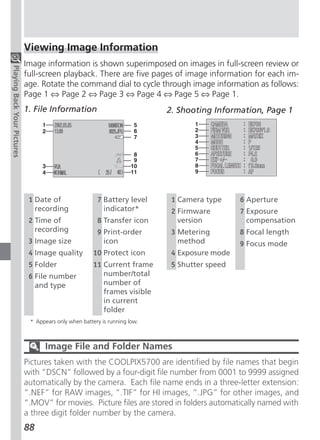 Viewing Image Information
                             Image information is shown superimposed on images in full-screen review or
Playing Back Your Pictures




                             full-screen playback. There are five pages of image information for each im-
                             age. Rotate the command dial to cycle through image information as follows:
                             Page 1 ⇔ Page 2 ⇔ Page 3 ⇔ Page 4 ⇔ Page 5 ⇔ Page 1.
                             1. File Information                            2. Shooting Information, Page 1




                              1 Date of                 7 Battery level      1 Camera type     6 Aperture
                                recording                 indicator*         2 Firmware        7 Exposure
                              2 Time of                 8 Transfer icon        version           compensation
                                recording               9 Print-order        3 Metering        8 Focal length
                              3 Image size                icon                 method          9 Focus mode
                              4 Image quality          10 Protect icon       4 Exposure mode
                              5 Folder                 11 Current frame      5 Shutter speed
                              6 File number               number/total
                                and type                  number of
                                                          frames visible
                                                          in current
                                                          folder
                              * Appears only when battery is running low.



                                   Image File and Folder Names
                             Pictures taken with the COOLPIX5700 are identified by file names that begin
                             with “DSCN” followed by a four-digit file number from 0001 to 9999 assigned
                             automatically by the camera. Each file name ends in a three-letter extension:
                             “.NEF” for RAW images, “.TIF” for HI images, “.JPG” for other images, and
                             “.MOV” for movies. Picture files are stored in folders automatically named with
                             a three digit folder number by the camera.
                             88
 