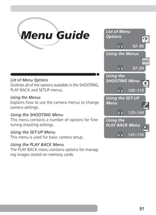 List of Menu
      Menu Guide                                         Options

                                                                        92–96
                                                         Using the Menus


                                                                        97–99
                                                         Using the
List of Menu Options                                     SHOOTING Menu
Outlines all of the options available in the SHOOTING,
PLAY BACK and SETUP menus.                                         100–119
Using the Menus                                          Using the SET-UP
Explains how to use the camera menus to change           Menu
camera settings.
                                                                   120–144
Using the SHOOTING Menu
This menu contains a number of options for fine-         Using the
tuning shooting settings.                                PLAY BACK Menu
Using the SET-UP Menu
                                                                   145–156
This menu is used for basic camera setup.
Using the PLAY BACK Menu
The PLAY BACK menu contains options for manag-
ing images stored on memory cards.




                                                                            91
 