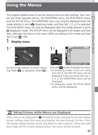 Using the Menus

This chapter explains how to use the camera menus to alter settings. Your cam-
era has three separate menus, the SHOOTING menu, the PLAY BACK menu,




                                                                                     Menu Guide—Using the Menus
and the SET-UP menu. The SHOOTING menu can only be displayed when the
mode selector is set to   (shooting) mode, and User Set 1, 2, or 3 is selected.
The PLAY BACK menu can only be displayed when the mode selector is set to
   (playback) mode. The SET-UP menu can be displayed in all modes and User
Sets, although the items in the menu differ according to the mode and User
Set in use ( 120).
1     Display menu

1.1                                      1.2


Set the mode selector to either shoot-   Press the     button to display the menu.
ing mode ( ) or playback mode ( ).       • In shooting mode, if you are using
                                           User Set A, the SET-UP menu will be
                                           displayed; if you are using User Set 1,
                                           2 or 3, the SHOOTING menu will be
                                           displayed.
                                         • In playback mode the PLAY BACK
                                           menu will be displayed.




       Taking Pictures while Menus are Displayed
When menus are displayed in        (shooting) mode, pressing the shutter-release
button halfway clears the menu and displays the view through the lens. Press
the shutter-release button all the way down to take a picture. When you take
your finger off the shutter-release button, the menu will be restored.
                                                                              97
 