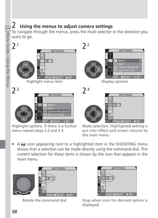 2     Using the menus to adjust camera settings
                             To navigate through the menus, press the multi selector in the direction you
Menu Guide—Using the Menus




                             want to go.

                             2.1                                        2.2



                                      Highlight menu item                          Display options

                             2.3                                        2.4



                             Highlight options. If there is a further   Make selection. Highlighted setting is
                             menu repeat steps 2.2 and 2.3.             put into effect and screen returns to
                                                                        the main menu.

                             • A    icon appearing next to a highlighted item in the SHOOTING menu
                               shows that a selection can be made directly using the command dial. The
                               current selection for these items is shown by the icon that appears in the
                               main menu.




                                    Rotate the command dial             Stop when icon for desired option is
                                                                        displayed.
                             98
 