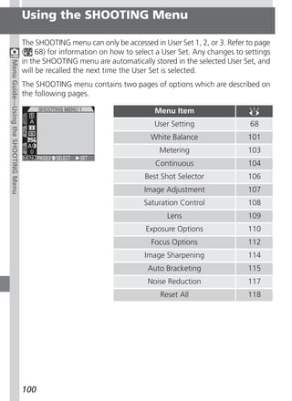 Using the SHOOTING Menu

                                     The SHOOTING menu can only be accessed in User Set 1, 2, or 3. Refer to page
                                     ( 68) for information on how to select a User Set. Any changes to settings
                                     in the SHOOTING menu are automatically stored in the selected User Set, and
Menu Guide—Using the SHOOTING Menu




                                     will be recalled the next time the User Set is selected.
                                     The SHOOTING menu contains two pages of options which are described on
                                     the following pages.

                                                                             Menu Item
                                                                             User Setting                 68
                                                                            White Balance                 101
                                                                               Metering                   103
                                                                             Continuous                   104
                                                                          Best Shot Selector              106
                                                                          Image Adjustment                107
                                                                          Saturation Control              108
                                                                                 Lens                     109
                                                                          Exposure Options                110
                                                                            Focus Options                 112
                                                                          Image Sharpening                114
                                                                           Auto Bracketing                115
                                                                           Noise Reduction                117
                                                                               Reset All                  118




                                     100
 
