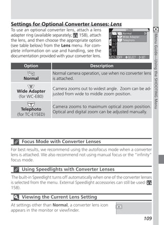 Settings for Optional Converter Lenses: Lens
To use an optional converter lens, attach a lens
adapter ring (available separately; 158), attach




                                                                                    Menu Guide—Using the SHOOTING Menu
the lens, and then choose the appropriate option
(see table below) from the Lens menu. For com-
plete information on use and handling, see the
documentation provided with your converter lens.

       Option                                Description
                       Normal camera operation, use when no converter lens
       Normal          is attached.

                       Camera zooms out to widest angle. Zoom can be ad-
   Wide Adapter
                       justed from wide to middle zoom position.
   (for WC-E80)

                       Camera zooms to maximum optical zoom position.
     Telephoto
                       Optical and digital zoom can be adjusted manually.
   (for TC-E15ED)




      Focus Mode with Converter Lenses
For best results, we recommend using the autofocus mode when a converter
lens is attached. We also recommend not using manual focus or the “infinity”
focus mode.

      Using Speedlights with Converter Lenses
 The built-in Speedlight turns off automatically when one of the converter lenses
is selected from the menu. External Speedlight accessories can still be used (
158).

      Viewing the Current Lens Setting
At settings other than Normal, a converter lens icon
appears in the monitor or viewfinder.
                                                                            109
 