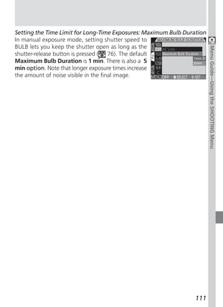 Setting the Time Limit for Long-Time Exposures: Maximum Bulb Duration
In manual exposure mode, setting shutter speed to
BULB lets you keep the shutter open as long as the




                                                                        Menu Guide—Using the SHOOTING Menu
shutter-release button is pressed (   76). The default
Maximum Bulb Duration is 1 min. There is also a 5
min option. Note that longer exposure times increase
the amount of noise visible in the final image.




                                                                 111
 