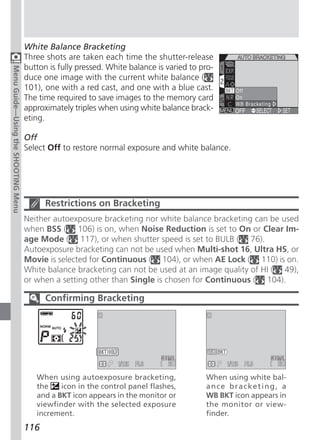 White Balance Bracketing
                                     Three shots are taken each time the shutter-release
                                     button is fully pressed. White balance is varied to pro-
Menu Guide—Using the SHOOTING Menu




                                     duce one image with the current white balance (
                                     101), one with a red cast, and one with a blue cast.
                                     The time required to save images to the memory card
                                     approximately triples when using white balance brack-
                                     eting.

                                     Off
                                     Select Off to restore normal exposure and white balance.




                                           Restrictions on Bracketing
                                     Neither autoexposure bracketing nor white balance bracketing can be used
                                     when BSS ( 106) is on, when Noise Reduction is set to On or Clear Im-
                                     age Mode ( 117), or when shutter speed is set to BULB ( 76).
                                     Autoexposure bracketing can not be used when Multi-shot 16, Ultra HS, or
                                     Movie is selected for Continuous ( 104), or when AE Lock ( 110) is on.
                                     White balance bracketing can not be used at an image quality of HI ( 49),
                                     or when a setting other than Single is chosen for Continuous ( 104).

                                           Confirming Bracketing




                                        When using autoexposure bracketing,               When using white bal-
                                        the    icon in the control panel flashes,         ance bracketing, a
                                        and a BKT icon appears in the monitor or          WB BKT icon appears in
                                        viewfinder with the selected exposure             the monitor or view-
                                        increment.                                        finder.
                                     116
 