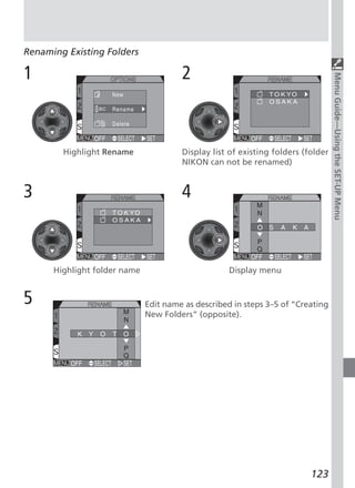 Renaming Existing Folders

1                                      2




                                                                                  Menu Guide—Using the SET-UP Menu
        Highlight Rename               Display list of existing folders (folder
                                       NIKON can not be renamed)


3                                      4



      Highlight folder name                        Display menu


5                             Edit name as described in steps 3–5 of “Creating
                              New Folders” (opposite).




                                                                          123
 