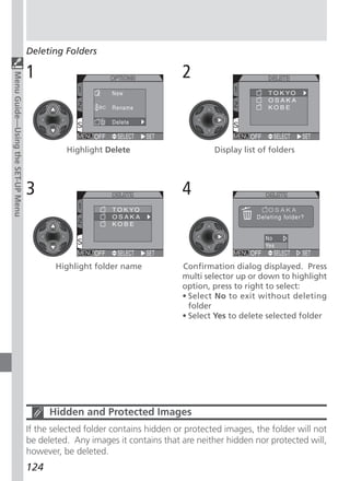 Deleting Folders

                                   1                                        2
Menu Guide—Using the SET-UP Menu




                                             Highlight Delete                       Display list of folders




                                   3                                        4



                                          Highlight folder name             Confirmation dialog displayed. Press
                                                                            multi selector up or down to highlight
                                                                            option, press to right to select:
                                                                            • Select No to exit without deleting
                                                                              folder
                                                                            • Select Yes to delete selected folder




                                         Hidden and Protected Images
                                   If the selected folder contains hidden or protected images, the folder will not
                                   be deleted. Any images it contains that are neither hidden nor protected will,
                                   however, be deleted.
                                   124
 