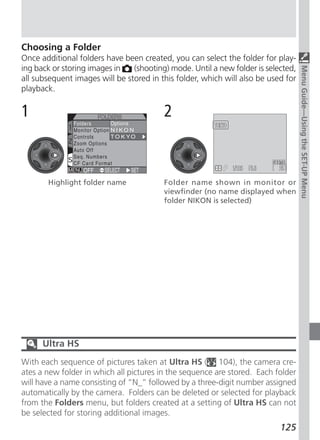 Choosing a Folder
Once additional folders have been created, you can select the folder for play-
ing back or storing images in   (shooting) mode. Until a new folder is selected,




                                                                                   Menu Guide—Using the SET-UP Menu
all subsequent images will be stored in this folder, which will also be used for
playback.

1                                        2



       Highlight folder name             Folder name shown in monitor or
                                         viewfinder (no name displayed when
                                         folder NIKON is selected)




      Ultra HS
With each sequence of pictures taken at Ultra HS ( 104), the camera cre-
ates a new folder in which all pictures in the sequence are stored. Each folder
will have a name consisting of “N_” followed by a three-digit number assigned
automatically by the camera. Folders can be deleted or selected for playback
from the Folders menu, but folders created at a setting of Ultra HS can not
be selected for storing additional images.
                                                                           125
 