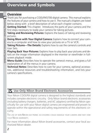 Overview and Symbols

                                       Overview
                                       Thank you for purchasing a COOLPIX5700 digital camera. This manual explains
                                       the features of your camera and how to use it. The manual’s chapters are listed
Getting Started—Overview and Symbols




                                       below along with a brief description of what each chapter contains.
                                       Getting Started: This chapter. Introduces the parts of your camera and the
                                       first steps necessary to ready your camera for taking pictures.
                                       Taking and Reviewing Pictures: Explains the basics of taking and reviewing
                                       pictures.
                                       Doing More with Your Digital Camera: Explains how to connect your cam-
                                       era to a computer and how to view your pictures on a TV or VCR.
                                       Taking Pictures—The Details: Explains how to use the camera’s controls and
                                       User Sets.
                                       Playing Back Your Pictures: Explains how to play back your pictures and de-
                                       tails on the image information displayed in the monitor or viewfinder in full-
                                       screen playback mode.
                                       Menu Guide: Describes how to operate the camera’s menus, and gives a full
                                       explanation of all the menus in your camera.
                                       Technical Notes: Describes how to care for your camera, optional accesso-
                                       ries, additional resources and troubleshooting information, and lists your
                                       camera’s specifications.




                                             Use Only Nikon Brand Electronic Accessories
                                       Your Nikon COOLPIX digital camera is designed to the highest standards and
                                       includes complex electronic circuitry. Only Nikon brand electronic accessories
                                       (including battery chargers, batteries, and AC adapters) certified by Nikon spe-
                                       cifically for use with your Nikon digital camera are engineered and proven to
                                       operate within the operational and safety requirements of this electronic cir-
                                       cuitry.
                                       THE USE OF NON-NIKON ELECTRONIC ACCESSORIES COULD DAMAGE YOUR CAMERA AND MAY VOID
                                       YOUR NIKON WARRANTY.

                                       For more information about Nikon brand accessories, contact your local au-
                                       thorized Nikon dealer.
                                       2
 