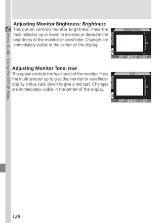 Adjusting Monitor Brightness: Brightness
                                   This option controls monitor brightness. Press the
                                   multi selector up or down to increase or decrease the
Menu Guide—Using the SET-UP Menu




                                   brightness of the monitor or viewfinder. Changes are
                                   immediately visible in the center of the display.




                                   Adjusting Monitor Tone: Hue
                                   This option controls the hue (tone) of the monitor. Press
                                   the multi selector up to give the monitor or viewfinder
                                   display a blue cast, down to give a red cast. Changes
                                   are immediately visible in the center of the display.




                                   128
 