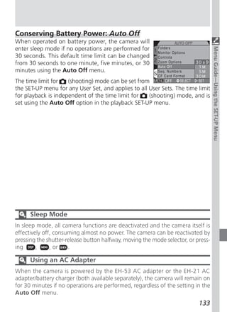 Conserving Battery Power: Auto Off
When operated on battery power, the camera will
enter sleep mode if no operations are performed for




                                                                                   Menu Guide—Using the SET-UP Menu
30 seconds. This default time limit can be changed
from 30 seconds to one minute, five minutes, or 30
minutes using the Auto Off menu.
The time limit for   (shooting) mode can be set from
the SET-UP menu for any User Set, and applies to all User Sets. The time limit
for playback is independent of the time limit for    (shooting) mode, and is
set using the Auto Off option in the playback SET-UP menu.




      Sleep Mode
In sleep mode, all camera functions are deactivated and the camera itself is
effectively off, consuming almost no power. The camera can be reactivated by
pressing the shutter-release button halfway, moving the mode selector, or press-
ing      ,     , or   .

      Using an AC Adapter
When the camera is powered by the EH-53 AC adapter or the EH-21 AC
adapter/battery charger (both available separately), the camera will remain on
for 30 minutes if no operations are performed, regardless of the setting in the
Auto Off menu.
                                                                           133
 