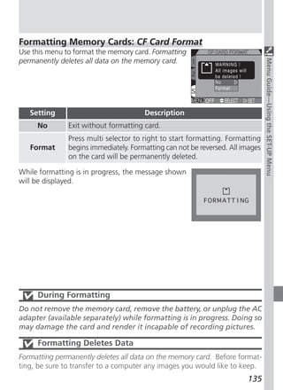 Formatting Memory Cards: CF Card Format
Use this menu to format the memory card. Formatting
permanently deletes all data on the memory card.




                                                                                Menu Guide—Using the SET-UP Menu
   Setting                             Description
     No        Exit without formatting card.
               Press multi selector to right to start formatting. Formatting
   Format      begins immediately. Formatting can not be reversed. All images
               on the card will be permanently deleted.

While formatting is in progress, the message shown
will be displayed.




     During Formatting
Do not remove the memory card, remove the battery, or unplug the AC
adapter (available separately) while formatting is in progress. Doing so
may damage the card and render it incapable of recording pictures.

     Formatting Deletes Data
Formatting permanently deletes all data on the memory card. Before format-
ting, be sure to transfer to a computer any images you would like to keep.
                                                                        135
 