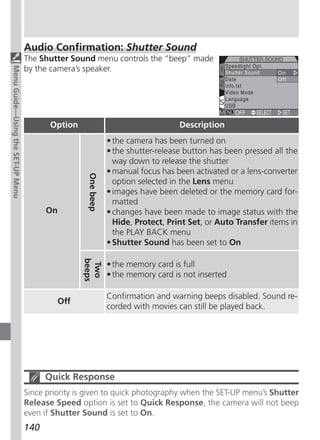 Audio Confirmation: Shutter Sound
                                   The Shutter Sound menu controls the “beep” made
                                   by the camera’s speaker.
Menu Guide—Using the SET-UP Menu




                                          Option                                   Description
                                                               • the camera has been turned on
                                                               • the shutter-release button has been pressed all the
                                                                 way down to release the shutter
                                                               • manual focus has been activated or a lens-converter
                                                    One beep




                                                                 option selected in the Lens menu
                                                               • images have been deleted or the memory card for-
                                                                 matted
                                         On                    • changes have been made to image status with the
                                                                 Hide, Protect, Print Set, or Auto Transfer items in
                                                                 the PLAY BACK menu
                                                               • Shutter Sound has been set to On
                                                   beeps




                                                               • the memory card is full
                                                    Two




                                                               • the memory card is not inserted

                                                               Confirmation and warning beeps disabled. Sound re-
                                            Off
                                                               corded with movies can still be played back.




                                         Quick Response
                                   Since priority is given to quick photography when the SET-UP menu’s Shutter
                                   Release Speed option is set to Quick Response, the camera will not beep
                                   even if Shutter Sound is set to On.
                                   140
 