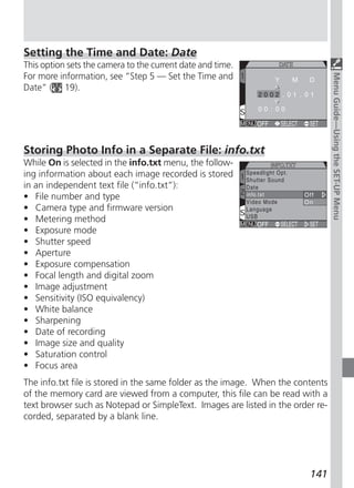 Setting the Time and Date: Date
This option sets the camera to the current date and time.
For more information, see “Step 5 — Set the Time and




                                                                                 Menu Guide—Using the SET-UP Menu
Date” ( 19).




Storing Photo Info in a Separate File: info.txt
While On is selected in the info.txt menu, the follow-
ing information about each image recorded is stored
in an independent text file (“info.txt”):
• File number and type
• Camera type and firmware version
• Metering method
• Exposure mode
• Shutter speed
• Aperture
• Exposure compensation
• Focal length and digital zoom
• Image adjustment
• Sensitivity (ISO equivalency)
• White balance
• Sharpening
• Date of recording
• Image size and quality
• Saturation control
• Focus area
The info.txt file is stored in the same folder as the image. When the contents
of the memory card are viewed from a computer, this file can be read with a
text browser such as Notepad or SimpleText. Images are listed in the order re-
corded, separated by a blank line.




                                                                         141
 
