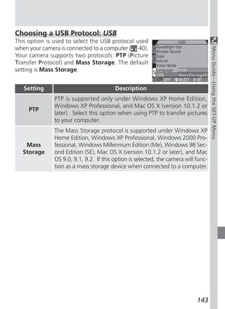 Choosing a USB Protocol: USB
This option is used to select the USB protocol used
when your camera is connected to a computer ( 40).




                                                                                     Menu Guide—Using the SET-UP Menu
Your camera supports two protocols: PTP (Picture
Transfer Protocol) and Mass Storage. The default
setting is Mass Storage.


   Setting                               Description
               PTP is supported only under Windows XP Home Edition,
               Windows XP Professional, and Mac OS X (version 10.1.2 or
     PTP
               later). Select this option when using PTP to transfer pictures
               to your computer.
               The Mass Storage protocol is supported under Windows XP
               Home Edition, Windows XP Professional, Windows 2000 Pro-
    Mass       fessional, Windows Millennium Edition (Me), Windows 98 Sec-
   Storage     ond Edition (SE), Mac OS X (version 10.1.2 or later), and Mac
               OS 9.0, 9.1, 9.2. If this option is selected, the camera will func-
               tion as a mass storage device when connected to a computer.




                                                                             143
 