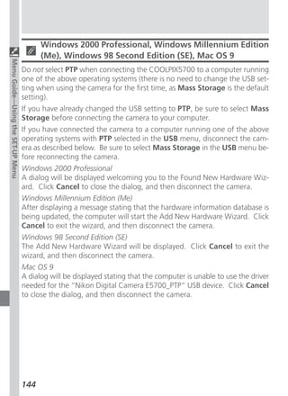 Windows 2000 Professional, Windows Millennium Edition
                                         (Me), Windows 98 Second Edition (SE), Mac OS 9
Menu Guide—Using the SET-UP Menu




                                   Do not select PTP when connecting the COOLPIX5700 to a computer running
                                   one of the above operating systems (there is no need to change the USB set-
                                   ting when using the camera for the first time, as Mass Storage is the default
                                   setting).
                                   If you have already changed the USB setting to PTP, be sure to select Mass
                                   Storage before connecting the camera to your computer.
                                   If you have connected the camera to a computer running one of the above
                                   operating systems with PTP selected in the USB menu, disconnect the cam-
                                   era as described below. Be sure to select Mass Storage in the USB menu be-
                                   fore reconnecting the camera.
                                   Windows 2000 Professional
                                   A dialog will be displayed welcoming you to the Found New Hardware Wiz-
                                   ard. Click Cancel to close the dialog, and then disconnect the camera.
                                   Windows Millennium Edition (Me)
                                   After displaying a message stating that the hardware information database is
                                   being updated, the computer will start the Add New Hardware Wizard. Click
                                   Cancel to exit the wizard, and then disconnect the camera.
                                   Windows 98 Second Edition (SE)
                                   The Add New Hardware Wizard will be displayed. Click Cancel to exit the
                                   wizard, and then disconnect the camera.
                                   Mac OS 9
                                   A dialog will be displayed stating that the computer is unable to use the driver
                                   needed for the “Nikon Digital Camera E5700_PTP” USB device. Click Cancel
                                   to close the dialog, and then disconnect the camera.




                                   144
 