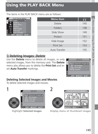 Using the PLAY BACK Menu

The items in the PLAY BACK menu are as follows:
                                        Menu Item




                                                                           Menu Guide—Using the PLAY BACK Menu
                                             Delete              145
                                            Folders              148
                                         Slide Show              149
                                            Protect              151
                                         Hide Image              152
                                            Print Set            153
                                        Auto Transfer            155

    Deleting Images: Delete
Use the Delete menu to delete all images, or only
selected images, from the memory card. The Delete
menu also allows you to delete the Print Set and re-
set Auto Transfer markings.



Deleting Selected Images and Movies
To delete selected images and movies:

1                                       2



     Highlight Selected Images          Display menu of thumbnail images




                                                                    145
 