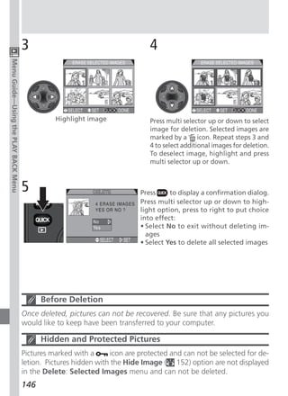 3                                       4
Menu Guide—Using the PLAY BACK Menu




                                                Highlight image               Press multi selector up or down to select
                                                                              image for deletion. Selected images are
                                                                              marked by a icon. Repeat steps 3 and
                                                                              4 to select additional images for deletion.
                                                                              To deselect image, highlight and press
                                                                              multi selector up or down.



                                      5                                    Press     to display a confirmation dialog.
                                                                           Press multi selector up or down to high-
                                                                           light option, press to right to put choice
                                                                           into effect:
                                                                           • Select No to exit without deleting im-
                                                                             ages
                                                                           • Select Yes to delete all selected images




                                            Before Deletion
                                      Once deleted, pictures can not be recovered. Be sure that any pictures you
                                      would like to keep have been transferred to your computer.

                                            Hidden and Protected Pictures
                                      Pictures marked with a      icon are protected and can not be selected for de-
                                      letion. Pictures hidden with the Hide Image ( 152) option are not displayed
                                      in the Delete: Selected Images menu and can not be deleted.
                                      146
 