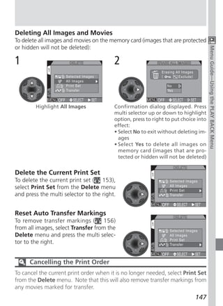 Deleting All Images and Movies
To delete all images and movies on the memory card (images that are protected
or hidden will not be deleted):




                                                                                     Menu Guide—Using the PLAY BACK Menu
1                                        2


        Highlight All Images             Confirmation dialog displayed. Press
                                         multi selector up or down to highlight
                                         option, press to right to put choice into
                                         effect:
                                         • Select No to exit without deleting im-
                                           ages
                                         • Select Yes to delete all images on
                                           memory card (images that are pro-
                                           tected or hidden will not be deleted)


Delete the Current Print Set
To delete the current print set ( 153),
select Print Set from the Delete menu
and press the multi selector to the right.


Reset Auto Transfer Markings
To remove transfer markings ( 156)
from all images, select Transfer from the
Delete menu and press the multi selec-
tor to the right.


      Cancelling the Print Order
To cancel the current print order when it is no longer needed, select Print Set
from the Delete menu. Note that this will also remove transfer markings from
any movies marked for transfer.
                                                                             147
 